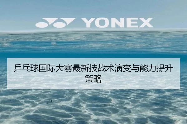 乒乓球国际大赛最新技战术演变与能力提升策略